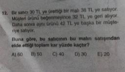 12. Bir satici 30 TL ye ürettiği bir mali 38 TL ye satıyor.
Masteri Orüno beğenmeyince 32 TL yo gert aliyor.
Daha sonra aynı ürünü 42 TL ye başka bir müşte-
riye satıyor.
Buna göre, bu saticinin bu malin satişından
elde ettigi toplam kar yüzde kaçtır?
A) 60
B) 50 C) 40 D) 30 E) 20
