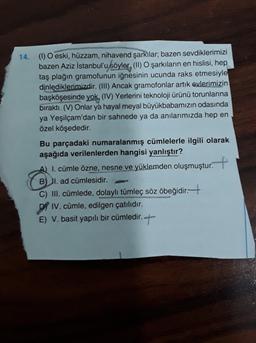 14. (1) O eski, hüzzam, nihavend şarkılar; bazen sevdiklerimizi
bazen Aziz İstanbul'u söyler, (II) O şarkıların en hislisi, hep
taş plağın gramofunun iğnesinin ucunda raks etmesiyle
dinlediklerimizdir. (III) Ancak gramofonlar artık evlerimizin
başköşesinde yok, (IV) Yerlerini teknoloji ürünü torunlarına
bıraktı. (V) Onlar ya hayal meyal büyükbabamızın odasında
ya Yeşilçam'dan bir sahnede ya da anılarımızda hep en
özel köşededir.
Bu parçadaki numaralanmış cümlelerle ilgili olarak
aşağıda verilenlerden hangisi yanlıştır?
A) I. cümle özne, nesne ve yüklemden oluşmuştur.
+
BI. ad cümlesidir.
C) III. cümlede, dolaylı tümleç söz öbeğidir. +
DI IV. cümle, edilgen çatılıdır.
E) V. basit yapılı bir cümledir. +
