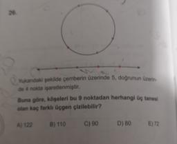 26.
Yukandaki şekilde çemberin üzerinde 5, doğrunun üzerin
de 4 nokta işaretlenmiştir.
Buna göre, köşeleri bu 9 noktadan herhangi üç tanesi
olan kaç farklı üçgen çizilebilir?
A) 122
B) 110 C) 90
D) 80
E) 72
