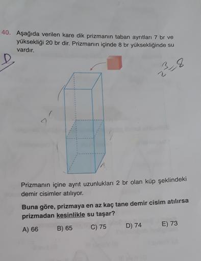 40. Aşağıda verilen kare dik prizmanın taban ayrıtları 7 br ve
yüksekliği 20 br dir. Prizmanın içinde 8 br yüksekliğinde su
vardır.
38
2
2
Prizmanın içine ayrit uzunlukları 2 br olan küp şeklindeki
demir cisimler atılıyor.
Buna göre, prizmaya en az kaç tan