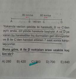 80 km/sa
60 km/sa
A
B 140 km C
y D
Yukarıda verilen şekilde iki hareketli, B ve C'den
aynı anda, zit yönde harekete başlıyor. A ve D'ye
varan bu hareketliler hiç durmadan geri dönüyorlar
ve B ile C'den hareket ettikten 7 saat sonra karşı-
laşıyorlar.
Buna göre, A ile D noktaları arası uzaklık kaç
km'dir?
A) 280
B) 420
C) 560
D) 700
E) 840