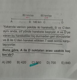 80 km/sa
60 km/sa
A
B 140 km C
y D
Yukarıda verilen şekilde iki hareketli, B ve C'den
aynı anda, zit yönde harekete başlıyor. A ve D'ye
varan bu hareketliler hiç durmadan geri dönüyorlar
ve B ile C'den hareket ettikten 7 saat sonra karşı-
laşıyorlar.
Buna göre, A ile D noktaları arası uzaklık kaç
km'dir?
A) 280
B) 420
C) 560
D) 700
E) 840
