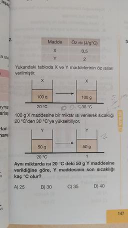 aşat
2.
Madde
Öz isi (J/g°C)
3
X
0,5
Na isi
Y
2
Yukarıdaki tabloda X ve Y maddelerinin öz isilari
verilmiştir.
X
X
100 g
100 g
ma
ayna
arlaş
20 °C
0 530 °C
100 g X maddesine bir miktar isi verilerek sıcaklığı
20 °C'den 30 °C'ye yükseltiliyor.
HIZ YAYINL
ları
Y
hang
2
50 g
50 g
20 °C
?
Aynı miktarda isi 20 °C deki 50 g Y maddesine
verildiğine göre, Y maddesinin son sıcaklığı
kaç °C olur?
A) 25
B) 30
C) 35
D) 40
VI
147
