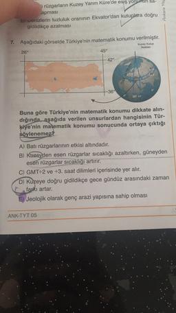 i rüzgarların Kuzey Yarım Küre'de esiş yonunun sa-
apması
b) wenizlerin tuzluluk oranının Ekvator'dan kutuplara doğru
gidildikçe azalması
Ankara Yay
7. Aşağıdaki görselde Türkiye'nin matematik konumu verilmiştir.
Kuzey Kutup
Noktası
26°
45°
42°
42
36
0
-36°
0
26° 45°
Buna göre Türkiye'nin matematik konumu dikkate alın-
dığında, aşağıda verilen unsurlardan hangisinin Tür-
kiye'nin matematik konumu sonucunda ortaya çıktığı
söylenemez
A) Batı rüzgarlarının etkisi altındadır.
B) Kuzeyden esen rüzgarlar sıcaklığı azaltırken, güneyden
esen rüzgarlar sıcaklığı artırır.
C) GMT+2 ve +3. saat dilimleri içerisinde yer alır.
D) Kuzeye doğru gidildikçe gece gündüz arasındaki zaman
farkı artar.
E) Jeolojik olarak genç arazi yapısına sahip olması
ANK-TYT 05