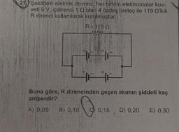 211) Şekildeki elektrik devresi, her birinin elektromotor kuv-
veti 9 V. içdirenci 10 olan 4 özdeş üretec ile 119 Q'luk
R direnci kullanılarak kurulmuştur.
R=119 12
Buna göre, R direncinden geçen akımın şiddeti kaç
amperdir?
A) 0,05 B) 0,10 0,15 D) 0,20 E) 0,30