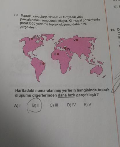 E) E
10. Toprak, kayaçların fiziksel ve kimyasal yolla
parçalanması sonucunda oluşur. Kimyasal çözülmenin
görüldüğü yerlerde toprak oluşumu daha hızlı
gerçekleşir.
12. DE
ti
VO
n
Siv
II
Haritadaki numaralanmış yerlerin hangisinde toprak
oluşumu diğerlerind