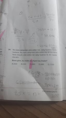 X+x-60
2x+60
70
132 4672
70120 - 60.-
= 30,600
ki-
cati
14 OX- 42000
24. Bir malın satışından elde edilen kâr, satış fiyatının %40
kadardır. Bu malin satışından elde edilen kâr 80 lira daha
fazla olsaydı, elde edilen kâr satış fiyatının % 45 i kadar
olacaktı.
1
Buna göre, bu malın alış fiyatı kaç liradır?
A) 840 B) 920 C) 960 D) 980 E) 1120
=
1GON - 19004420
6ooo
80x=600
22
Diger sayfaya geçiniz.
25 X = 13x