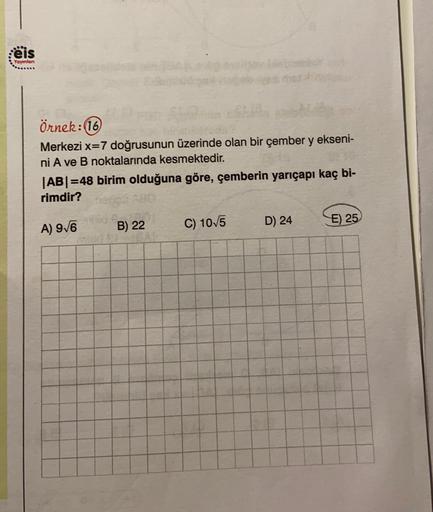 :ëis
Yayınlan
Örnek:16
Merkezi x=7 doğrusunun üzerinde olan bir çember y ekseni-
ni A ve B noktalarında kesmektedir.
|AB=48 birim olduğuna göre, çemberin yarıçapı kaç bi-
rimdir?
A) 9/6
B) 22
D) 24
E) 25
C) 10/5
