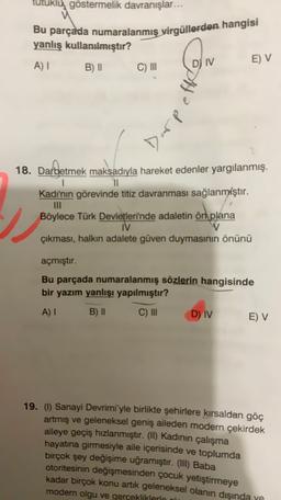 utuklu göstermelik davranışlar...
Bu parçada numaralanmış virgüllerden hangisi
yanlış kullanılmıştır?
A) B) II
IV
E) V
C) III
le
18. Darbetmek maksadıyla hareket edenler yargılanmış.
11
Kadının görevinde titiz davranması sağlanmıştır.
Böylece Türk Devletleri'nde adaletin ön plana
IV
V
çıkması, halkın adalete güven duymasının önünü
açmıştır.
Bu parçada numaralanmış sözlerin hangisinde
bir yazım yanlışı yapılmıştır?
A)
B) II
C) III
D)
IV
E) V
19. (1) Sanayi Devrimi'yle birlikte şehirlere kırsaldan göç
artmış ve geleneksel geniş aileden modern çekirdek
aileye geçiş hızlanmıştır. (II) Kadının çalışma
hayatına girmesiyle aile içerisinde ve toplumda
birçok şey değişime uğramıştır. (III) Baba
otoritesinin değişmesinden çocuk yetiştirmeye
kadar birçok konu artık geleneksel olanın dışında
modern olgu ve gercekliklerin
ve