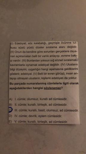 (1) Edebiyat; söz kalabalığı, geçmişle övünme tut-
kusu süslü püslü dizeler sıralama alanı değildir.
(II) Onun da kendine göre sorunları gerçeklere daya-
nan açıklamaları belli bir varlık anlayışı, evrene bakı-
şi vardır. (III) Bunlardan yoksun sığ sözleri