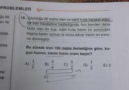 PROBLEMLER
ğu bir
arı ile
14. Uzunluğu 36 metre olan ve sabit hızla hareket eden
bir tren hareketine başladığında, hızı trenden daha
fazla olan bir kuş, sabit hızla trenin en sonundan
başına kadar uçmuş ve sonra tekrar trenin en sonu-
na dönmüştür.
ürede
akika
Bu sürede tren 160 metre ilerlediğine göre, ku-
şun hızının, trenin hızını oranı kaçtır?
mini
3
5
5
A)
7
B)
C)
D)
2
E) 2
4
2
ru-
na-
