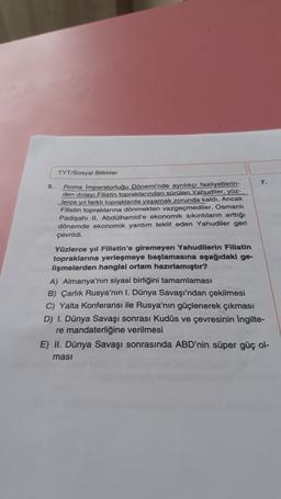 TYT/Sosyal Bilimler
7.
5. Roma İmparatorluğu Dönemi'nde ayrılıkçı faaliyetlerin-
den dolayı Filistin topraklarından sürülen Yahudiler, yüz-
Jerce yıl farklı topraklarda yaşamak zorunda kaldı. Ancak
Filistin topraklarına dönmekten vazgeçmediler. Osmanlı
Padişahı II. Abdülhamid'e ekonomik sıkıntıların arttığı
dönemde ekonomik yardım teklif eden Yahudiler geri
çevrildi.
Yüzlerce yıl Filistin'e giremeyen Yahudilerin Filistin
topraklarına yerleşmeye başlamasına aşağıdaki ge-
lişmelerden hangisi ortam hazırlamıştır?
A) Almanya'nın siyasi birliğini tamamlaması
B) Çarlık Rusya'nın I. Dünya Savaşı'ndan çekilmesi
C) Yalta Konferansı ile Rusya'nın güçlenerek çıkması
D) I. Dünya Savaşı sonrası Kudüs ve çevresinin İngilte-
re mandaterliğine verilmesi
E) II. Dünya Savaşı sonrasında ABD'nin süper güç ol-
masi