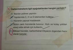 7. Karbonhidratlarla ilgili aşağıdakilerden hangisi yanlıştır?
A) Bazıları polimer yapılıdır.
Yapılarında C, H ve O elementleri bulunur.
C) Hücrenin yapısal maddesidir.
Bütün canlı hücrelerde bulunur. Hızlı ve kolay yoldan
enerji elde etmek için kullanılır.
E) Bitkisel hücreler, karbonhidrat ihtiyacını dışarıdan hazır
olarak karşılar.
