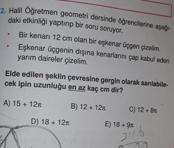 2. Halil Öğretmen geometri dersinde öğrencilerine aşağı-
daki etkinliği yaptırıp bir soru soruyor.
Bir kenarı 12 cm olan bir eşkenar üçgen çizelim.
Eşkenar üçgenin dışına kenarlarını çap kabul eden
yarım daireler çizelim.
Elde edilen şeklin çevresine gergi