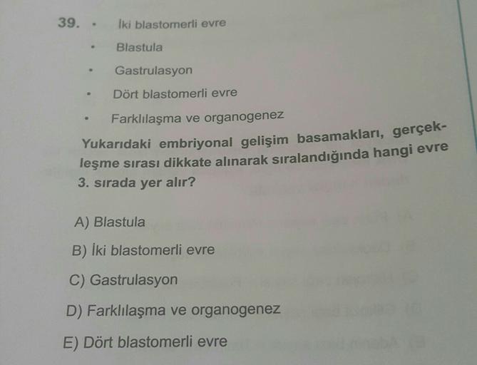 39. -
Iki blastomerli evre
Blastula
Gastrulasyon
Dört blastomerli evre
Farklılaşma ve organogenez
Yukarıdaki embriyonal gelişim basamakları, gerçek-
leşme sırası dikkate alınarak sıralandığında hangi evre
3. sırada yer alır?
A) Blastula
B) iki blastomerli