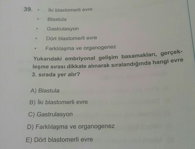 39. -
Iki blastomerli evre
Blastula
Gastrulasyon
Dört blastomerli evre
Farklılaşma ve organogenez
Yukarıdaki embriyonal gelişim basamakları, gerçek-
leşme sırası dikkate alınarak sıralandığında hangi evre
3. sırada yer alır?
A) Blastula
B) iki blastomerli 