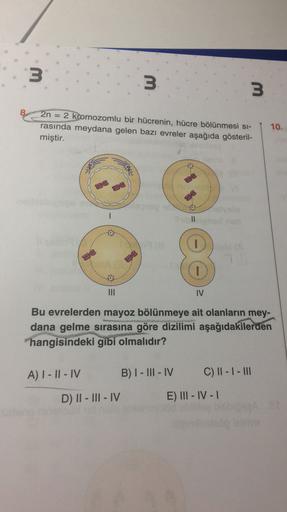 3
3
3
2n = 2 kromozomlu bir hücrenin, hücre bölünmesi si-
rasında meydana gelen bazı evreler aşağıda gösteril-
miştir.
10.
IV
Bu evrelerden mayoz bölünmeye ait olanların mey-
dana gelme sırasına göre dizilimi aşağıdakilerden
hangisindeki gibi olmalıdır?
A)