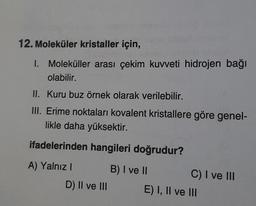 12. Moleküler kristaller için,
1. Moleküller arası çekim kuvveti hidrojen bağı
olabilir.
II. Kuru buz örnek olarak verilebilir.
III. Erime noktaları kovalent kristallere göre genel-
likle daha yüksektir.
ifadelerinden hangileri doğrudur?
A) Yalnız! B) I ve II
C) I ve III
D) Il ve III E) I, Il ve III