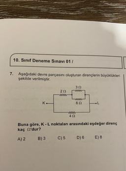 10. Sınıf Deneme Sınavı 01 1
7. Aşağıdaki devre parçasını oluşturan dirençlerin büyüklükleri
şekilde verilmiştir.
392
222
K.
692
.L
492
Buna göre, K-L noktaları arasındaki eşdeğer direnç
kaç 'dur?
A) 2
B) 3
C) 5
D) 6
E) 8