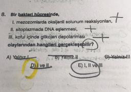 1. mezozomlarda oksijenli solunum reaksiyonlant
8. Bir bakteri hücresinde,
1. mezozomlarda oksijenli solunum reaksiyonları,
II. sitoplazmada DNA eşlenmesi, +
III. koful içinde glikojen depolanması
olaylarından hangileri gerçekleşebilir?
+
A) Yalnız
C) Valnız III
B) Yalnız II
E) I, II velul
D) I ve IL
