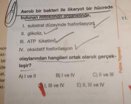 11.
Aerob bir bakteri ile ökaryot bir hücrede
bulunan mitokondriorganelinde,
1. substrat düzeyinde fosforilasyon
II. glikoliz,
III. ATP tüketimi
sin
ekt-
bir
üle
at,
IV. oksidatif fosforilasyon
olaylarından hangileri ortak olarak gerçek-
leşir?
Palme Yayınevi
A) I ve II
B) I ve IV
C) Il ve III
ler
kt-
I, III ve IV
E) II, III ve IV
