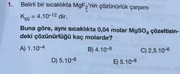 1.
Belirli bir sıcaklıkta MgF2'nin çözünürlük çarpımı
Kęç = 4.10-12 dir.
Buna göre, aynı sıcaklıkta 0,04 molar MgSO4
deki çözünürlüğü kaç molardır?
çözeltisin-
A) 1.10-4
B) 4.10-8
C) 2,5.10-6
D) 5.10-6
E) 5.10-8