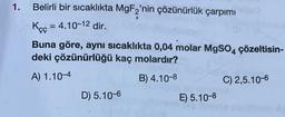 1.
Belirli bir sıcaklıkta MgF2'nin çözünürlük çarpımı
Kęç = 4.10-12 dir.
Buna göre, aynı sıcaklıkta 0,04 molar MgSO4
deki çözünürlüğü kaç molardır?
çözeltisin-
A) 1.10-4
B) 4.10-8
C) 2,5.10-6
D) 5.10-6
E) 5.10-8
