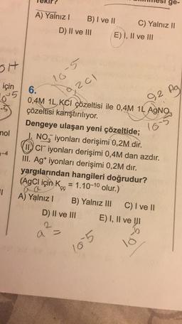 ge-
A) Yalnız! B) I ve II C) Yalnız II
D) II ve III E) I, II ve III
SH
10-5
için
201
645
92
0,2 Ag
109
nol
1-4
6.
0,4M 1L,KCI çözeltisi ile 0,4M 1L AgNO3
çözeltisi karıştırılıyor.
Dengeye ulaşan yeni çözeltide;
I. NO3 iyonları derişimi 0,2M dir.
II. Cliyonları derişimi 0,4M dan azdır.
III. Agt iyonları derişimi 0,2M dır.
yargılarından hangileri doğrudur?
(AgCl için K. = 1.10-10 olur.)
A) Yalnız! B) Yalnız III C) I ve II
D) II ve III E) I, II ve III
çç
11
a =
b
lo
