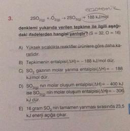 3.
2SO319)
ebotemik
2SO2(g) + O2(0)
+ 188 kJ/mol
denklemi yukarıda verilen tepkime ile ilgili aşağı-
daki ifadelerden hangisi yanlıştır? (S = 32, 0 = 16)
A) Yüksek sıcaklıkta reaktifler ürünlere göre daha ka-
rarlıdır.
B) Tepkimenin entalpisi(AH)= -188 kJ/mol dür.
C) SO, gazının molar yanma entalpisi(AH)= - 188
kJ/mol dür
D) SO3(g) nin molar oluşum entalpisi(AH)= - 400 kJ
nin molar oluşum entalpisi(AH)= - 306
ku dür.
ise SO210)
E) 16 gram so, nin tamamen yanması sırasında 23,5
kJ enerji açığa çıkar.