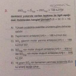 3.
2SO319)
ebotemik
2SO2(g) + O2(0)
+ 188 kJ/mol
denklemi yukarıda verilen tepkime ile ilgili aşağı-
daki ifadelerden hangisi yanlıştır? (S = 32, 0 = 16)
A) Yüksek sıcaklıkta reaktifler ürünlere göre daha ka-
rarlıdır.
B) Tepkimenin entalpisi(AH)= -188 kJ/mol dür.
C) SO, gazının molar yanma entalpisi(AH)= - 188
kJ/mol dür
D) SO3(g) nin molar oluşum entalpisi(AH)= - 400 kJ
nin molar oluşum entalpisi(AH)= - 306
ku dür.
ise SO210)
E) 16 gram so, nin tamamen yanması sırasında 23,5
kJ enerji açığa çıkar.
