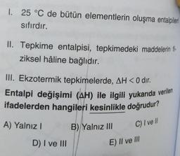 1. 25 °C de bütün elementlerin oluşma entalpileri
sıfırdır.
II. Tepkime entalpisi, tepkimedeki maddelerin fi-
ziksel hâline bağlıdır.
III. Ekzotermik tepkimelerde, AH<0 dir.
Entalpi değişimi (AH) ile ilgili yukarıda verilen
ifadelerden hangileri kesinlikle doğrudur?
A) Yalnız!
B) Yalnız III
C) / vell
E) II ve III
D) I ve III
