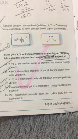 IAK
9
22
192
32
74
64
160
Aşağıda baş grup elementi olduğu bilinen X, Y ve Z elementle-
rinin oluşturduğu iki farklı bileşiğin Lewis yapısı gösterilmiştir.
2-
•1
2x3+ 31
:N:
-4
--+
erol
Buna göre X, Y ve Z elementleri ile oluşturduklar bileşikler
için aşağıdaki ifadelerden hangisi kesinlikle doğrudur?
AS Y ve z elementleri metal, X elementi ise ametal özelliği
gösterir.
8) X ile Y elementleri arasında oluşacak kararlı bileşik mole-
küler yapıdadır.
C) X, Y ve z elementleri periyodik tablonun aynı periyodunda
yer alır.
DY Z atomlarının bağ gücü, Y atomlarının bağ gücünden daha
büyüktür.
E) ZY, molekülleri arasında etkin olan çekim gücü London
kuvvetleridir.
Diğer sayfaya geçiniz.
