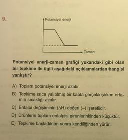 9.
Potansiyel enerji
→ Zaman
Potansiyel enerji-zaman grafiği yukarıdaki gibi olan
bir tepkime ile ilgili aşağıdaki açıklamalardan hangisi
yanlıştır?
A) Toplam potansiyel enerji azalır.
B) Tepkime isica yalıtılmış bir kapta gerçekleşirken orta-
min sıcaklığı azalır.
C) Entalpi değişiminin (AH) değeri (-) işaretlidir.
D) Ürünlerin toplam entalpisi girenlerinkinden küçüktür.
E) Tepkime başladıktan sonra kendiliğinden yürür.
