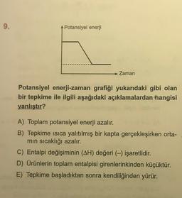 9.
Potansiyel enerji
→ Zaman
Potansiyel enerji-zaman grafiği yukarıdaki gibi olan
bir tepkime ile ilgili aşağıdaki açıklamalardan hangisi
yanlıştır?
A) Toplam potansiyel enerji azalır.
B) Tepkime isica yalıtılmış bir kapta gerçekleşirken orta-
min sıcaklığı azalır.
C) Entalpi değişiminin (AH) değeri (-) işaretlidir.
D) Ürünlerin toplam entalpisi girenlerinkinden küçüktür.
E) Tepkime başladıktan sonra kendiliğinden yürür.
