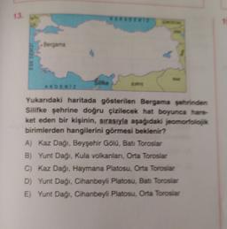13.
1
Bergama
EGE DENIZ
AKDENIZ
Yukarıdaki haritada gösterilen Bergama şehrinden
Silifke şehrine doğru çizilecek hat boyunca hare
ket eden bir kişinin, sırasıyla aşağıdaki jeomorfolok
birimlerden hangilerini görmesi beklenir?
A) Kaz Dağı, Beyşehir Gölu, Ba