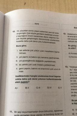 TYT
Sos
10. 19. yüzyıldan sonra ulaşım sistemleri yeni bir süre-
ce girmiştir. Çok büyük gemilerin üretilmesi ve ener-
ji kaynağının önem kazanması deniz ulaşımını bü-
yük ölçüde geliştirmiştir
. Günümüzde uluslararası
ticarette daha çok deniz yolu kullanı