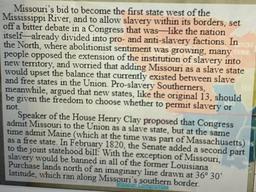 Missouri's bid to become the first state west of the
Mississippi River, and to allow slavery within its borders, set
off a bitter debate in a Congress that was—like the nation
itself-already divided into pro- and anti-slavery factions. In
the North, where