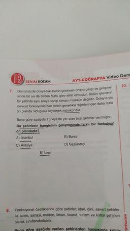 13
BENİM HOCAM
AYT-COĞRAFYA Video Ders
10.
7. Günümüzde dünyadaki bütün şehirlerin ortaya çıkışı ve gelişme-
sinde bir ya da birden fazla işlev etkili olmuştur. Bütün işlevlerin
bir şehirde aynı etkiye sahip olması mümkün değildir. Dolayısıyla
mevcut fonks