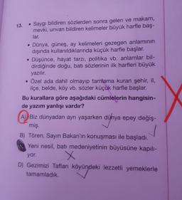 13.
Saygı bildiren sözlerden sonra gelen ve makam,
mevki, unvan bildiren kelimeler büyük harfle baş-
lar.
• Dünya, güneş, ay kelimeleri gezegen anlamının
dışında kullanıldıklarında küçük harfle başlar.
• Düşünce, hayat tarzı, politika vb. anlamlar bil-
dir