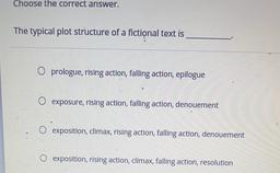 Choose the correct answer.
The typical plot structure of a fictional text is
O prologue, rising action, falling action, epilogue
O exposure, rising action, falling action, denouement
exposition, climax, rising action, falling action, denouement
exposition,
