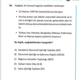 36. Aşağıda, bir küresel örgütün özellikleri verilmiştir.
• 15 Haziran 1997'de İstanbul'da kurulmuştur.
• Kuruluş amacı üye ülkeler arasındaki ekonomik ve ti-
cari iş birliğini ön planda tutarak, gelişmekte olan ül-
kelerin dünya ekonomisindeki konumunu iy
