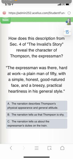 5:197
Il LTE
(AD
https://admin252.acellus.com/StudentFunc o
Exam
15
How does this description from
Sec. 4 of "The Invalid's Story"
reveal the character of
Thompson, the expressman?
"The expressman was there, hard
at work--a plain man of fifty, with
a simpl