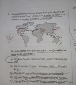 7. Aşağıdaki haritada Kuveyt Limanı'ndan yola çıkan bir ge-
minin sırasıyla Tokyo Limanı, Los Angeles ve New York
limanları arasındaki güzergâhı gösterilmiştir
.
Los Angeles
Tokyo
New York Freskuveyt
9.
Bu güzergâhta yer alan su yolları, aşağıdakilerden
ha