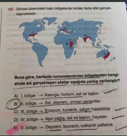 10. Dünya üzerindeki bazı bölgelerde birden fazla afet gerçek-
leşmektedir.
IV
Buna göre, haritada numaralandırılan bölgelerden hangi-
sinde sık gerçekleşen afetler aşağıda yanlış verilmiştir?
A) I. bölge → Kasırga, hortum, sel ve taşkın
B) II. bölge → Sel