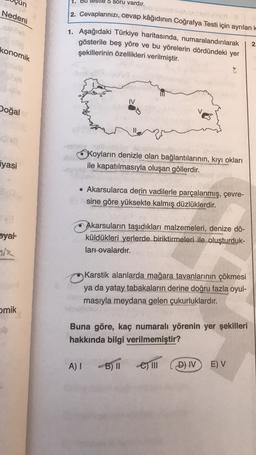 un
1. Bu
5 soru vardır.
Nedeni
2. Cevaplarınızı, cevap kâğıdının Coğrafya Testi için ayrılan ko
1. Aşağıdaki Türkiye haritasında, numaralandırılarak
gösterile beş yöre ve bu yörelerin dördündeki yer
şekillerinin özellikleri verilmiştir.
2.
konomik
IV
Doğal
