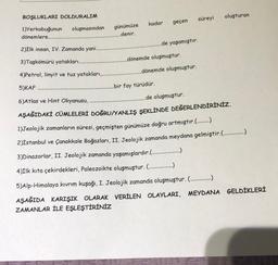 BOŞLUKLARI DOLDURALIM
oluşturan
süreyi
kadar
geçen
oluşmasından
1)Yerkabuğunun
dönemlere...
günümüze
denir.
.de yaşamıştır.
2)İlk insan, IV. Zamanda yani.
dönemde oluşmuştur.
3)Taşkömürü yatakları.
.dönemde oluşmuştur.
4)Petrol, linyit ve tuz yatakları,
5)
