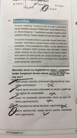 A) Yalnız!
DNII ve 111
grudur?
B) Yalnız
C) I ve 11
EI, II ve III
10. Basından
Erozyon nedeniyle Türkiye'nin her 12 yılda 1 santimetre
toprak yitirdiğini söyleyen TEMA Vakfı Genel Müdürü Doç.
Dr. Barış Karapınar, “1 santimetre toprağın oluşma süresi
ortala