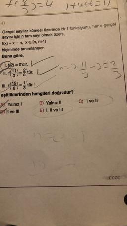 fl
(2)=4
+446 = 11
4)
Gerçel sayılar kümesi üzerinde bir f fonksiyonu, her x gerçol
sayısı için n tam sayı olmak üzere,
f(x) =x-n, xe[n, n+1)
biçiminde tanımlanıyor.
Buna göre,
1. f(2) = O'dir.
n =)
11. f(1) = 'tur
.
III. ()=3'tür.
5-32
-3=2
3
eşitliklerinden hangileri doğrudur?
C) I ve II
AYalnız
Pll ve III
B) Yalnız II
E) I, II ve IH
CCCC