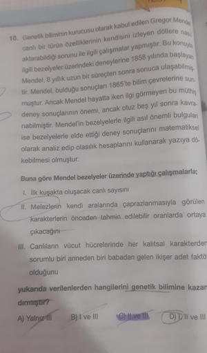 10. Genetik biliminin kurucusu olarak kabul edilen Gregor Mende
canlı bir türün özelliklerinin kendisini izleyen döllere nas
aktarabildiği sorunu ile ilgili çalışmalar yapmıştır. Bu konuyla
ilgili bezelyeler üzerindeki deneylerine 1858 yılında başlayan
ula
