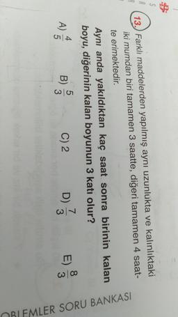 13.) Farklı maddelerden yapılmış aynı uzunlukta ve kalınlıktaki
iki mumdan biri tamamen 3 saatte, diğeri tamamen 4 saat-
te erimektedir.
Aynı anda yakıldıktan kaç saat sonra birinin kalan
boyu, diğerinin kalan boyunun 3 katı olur?
4
5
A)
5
B)
3
C) 2
7
D)
3
8
3
E)
OBLEMLER SORU BANKASI
